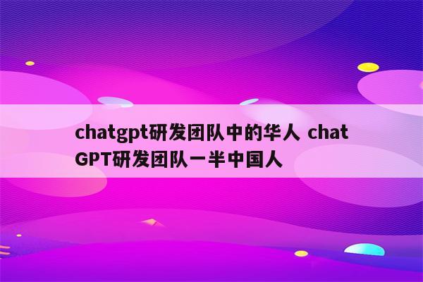 chatgpt研发团队中的华人 chatGPT研发团队一半中国人