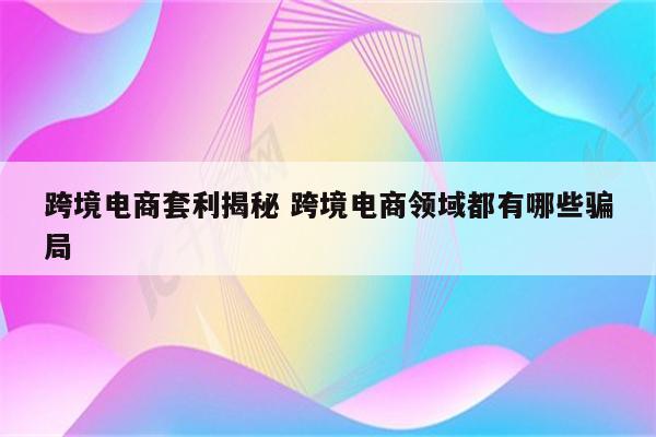 跨境电商套利揭秘 跨境电商领域都有哪些骗局