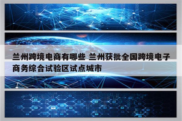 兰州跨境电商有哪些 兰州获批全国跨境电子商务综合试验区试点城市
