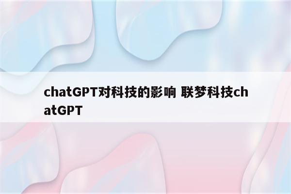 chatGPT对科技的影响 联梦科技chatGPT
