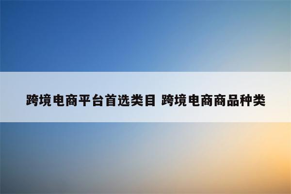 跨境电商平台首选类目 跨境电商商品种类