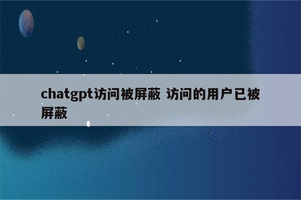 chatgpt访问被屏蔽 访问的用户已被屏蔽