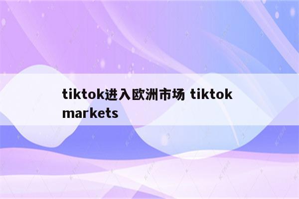 tiktok进入欧洲市场 tiktok markets
