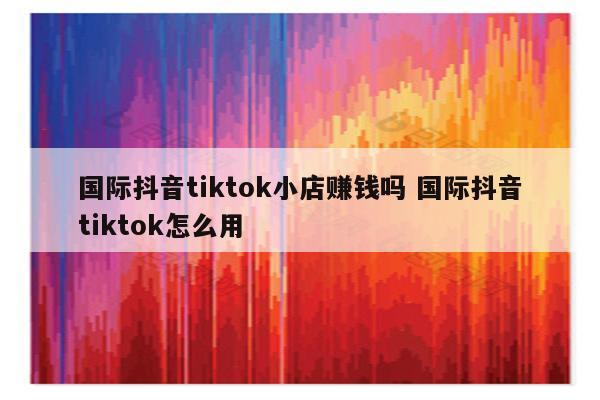 国际抖音tiktok小店赚钱吗 国际抖音tiktok怎么用