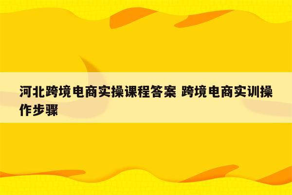 河北跨境电商实操课程答案 跨境电商实训操作步骤