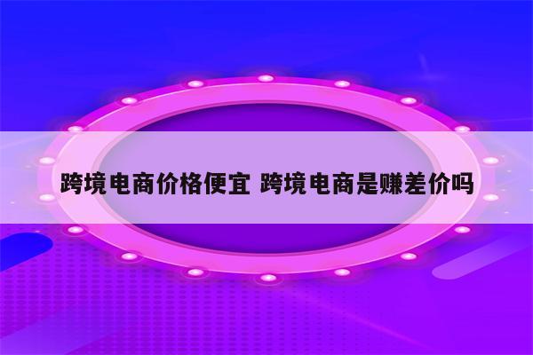跨境电商价格便宜 跨境电商是赚差价吗