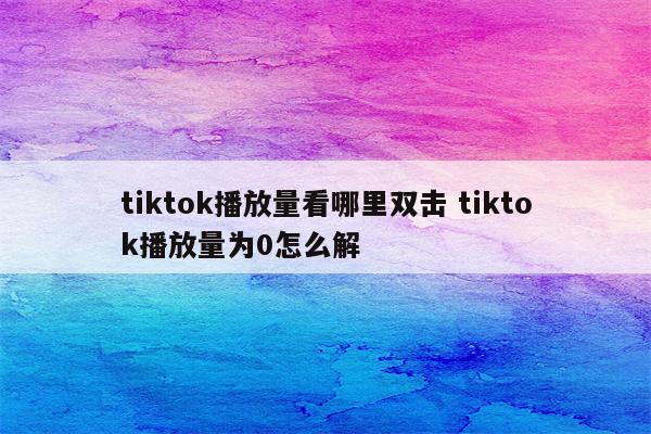 tiktok播放量看哪里双击 tiktok播放量为0怎么解