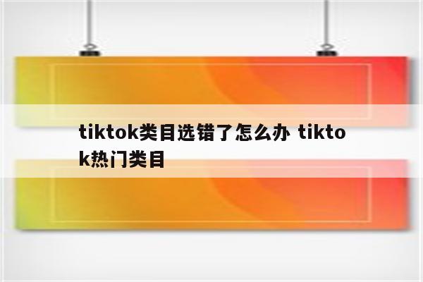 tiktok类目选错了怎么办 tiktok热门类目