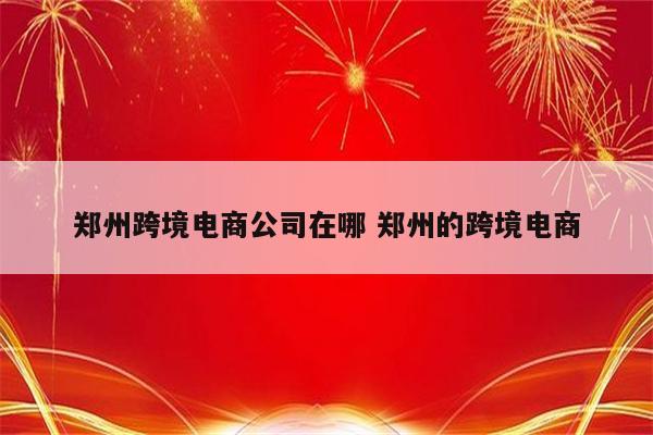 郑州跨境电商公司在哪 郑州的跨境电商