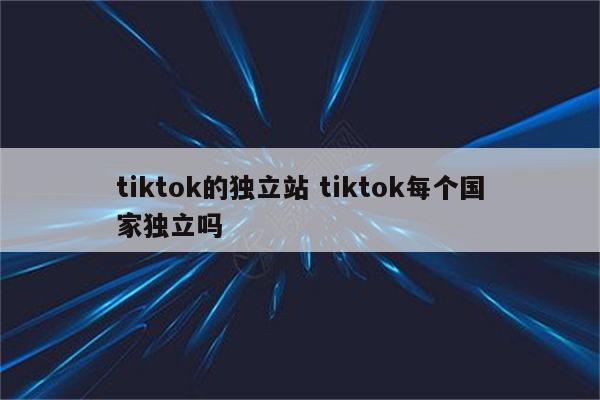 tiktok的独立站 tiktok每个国家独立吗