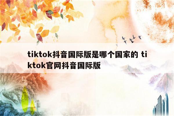 tiktok抖音国际版是哪个国家的 tiktok官网抖音国际版