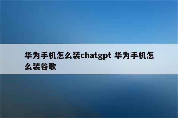 华为手机怎么装chatgpt 华为手机怎么装谷歌