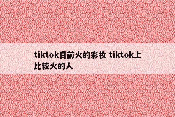 tiktok目前火的彩妆 tiktok上比较火的人
