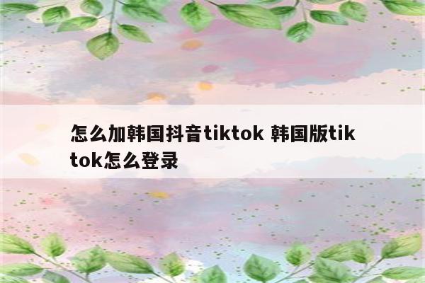 怎么加韩国抖音tiktok 韩国版tiktok怎么登录