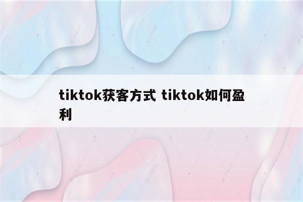 tiktok获客方式 tiktok如何盈利