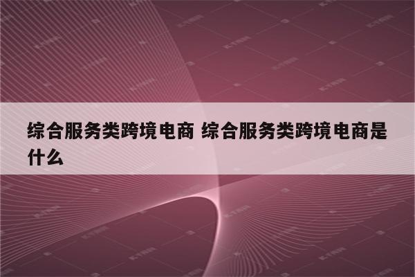 综合服务类跨境电商 综合服务类跨境电商是什么