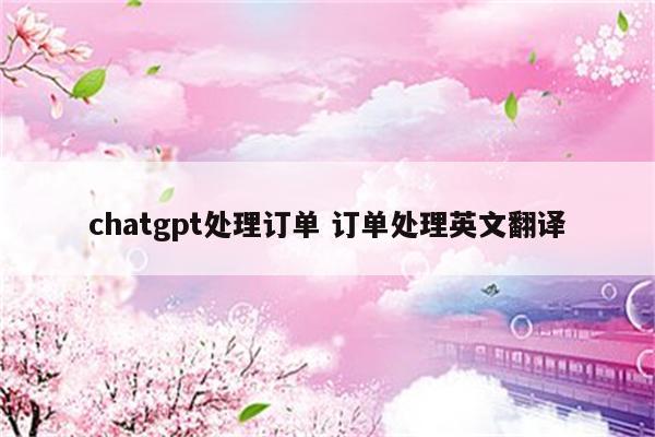 chatgpt处理订单 订单处理英文翻译