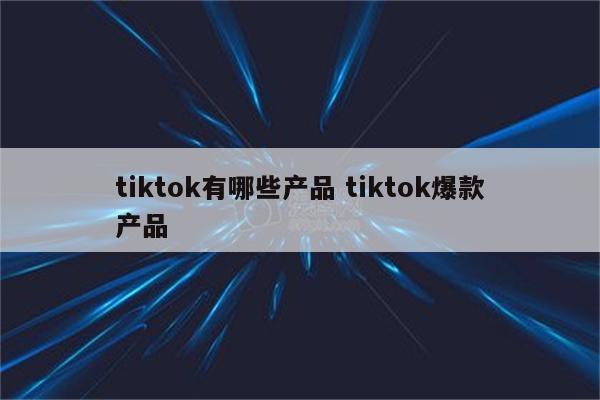 tiktok有哪些产品 tiktok爆款产品