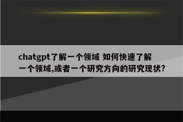chatgpt了解一个领域 如何快速了解一个领域,或者一个研究方向的研究现状?