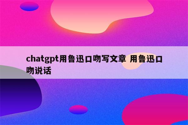 chatgpt用鲁迅口吻写文章 用鲁迅口吻说话