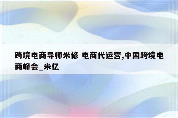 跨境电商导师米修 电商代运营,中国跨境电商峰会_米亿