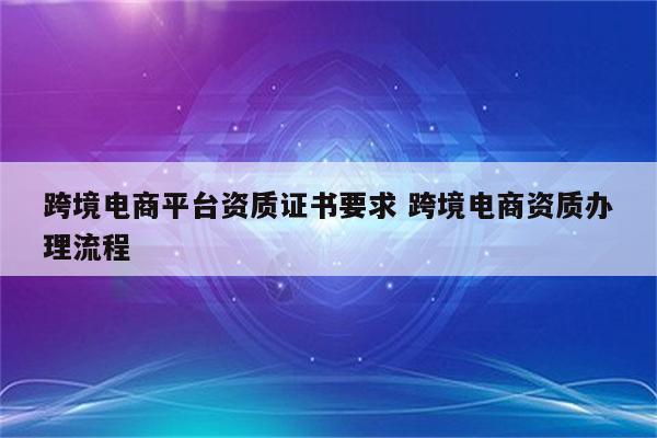 跨境电商平台资质证书要求 跨境电商资质办理流程