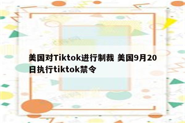 美国对Tiktok进行制裁 美国9月20日执行tiktok禁令