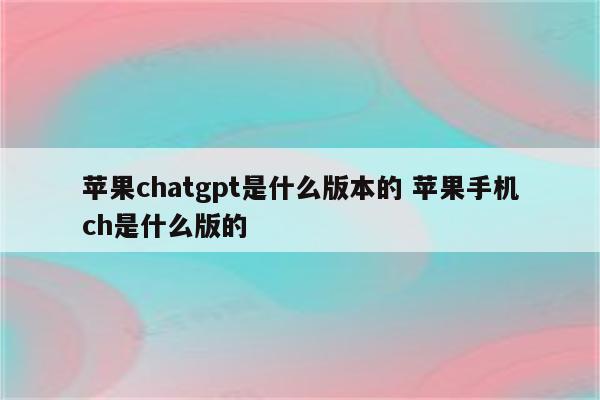 苹果chatgpt是什么版本的 苹果手机ch是什么版的