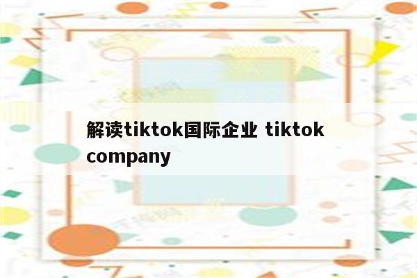 解读tiktok国际企业 tiktok company