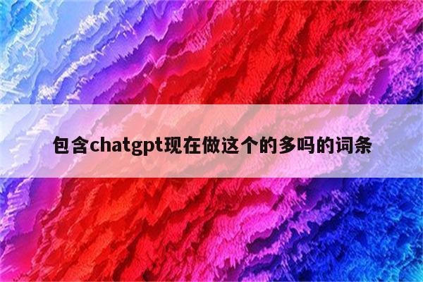 包含chatgpt现在做这个的多吗的词条