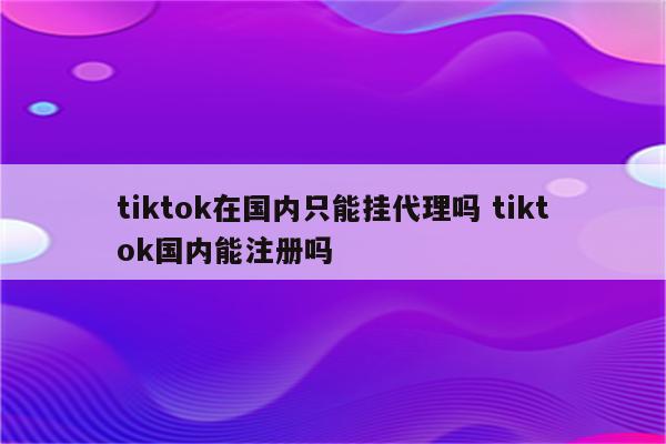 tiktok在国内只能挂代理吗 tiktok国内能注册吗