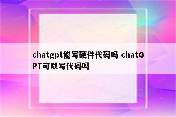 chatgpt能写硬件代码吗 chatGPT可以写代码吗