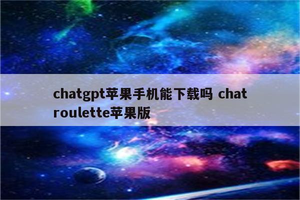 chatgpt苹果手机能下载吗 chatroulette苹果版