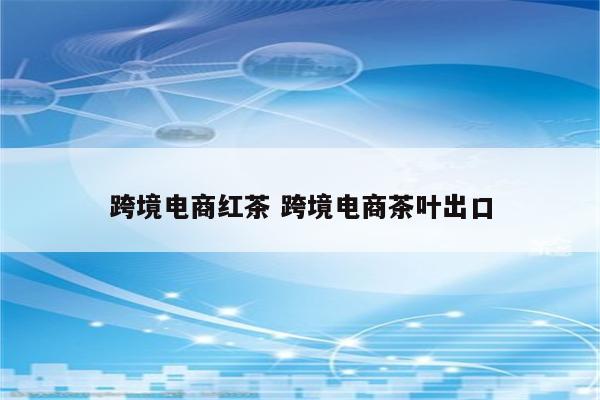 跨境电商红茶 跨境电商茶叶出口