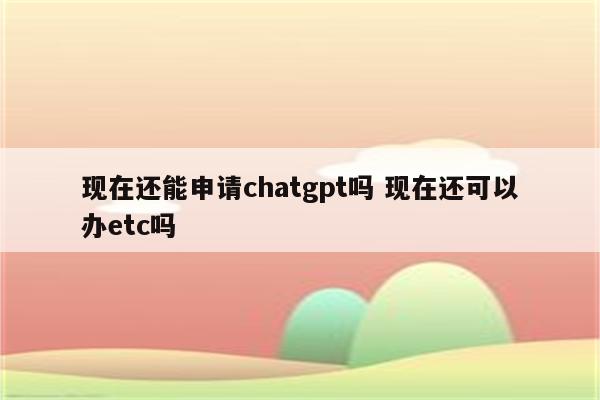 现在还能申请chatgpt吗 现在还可以办etc吗