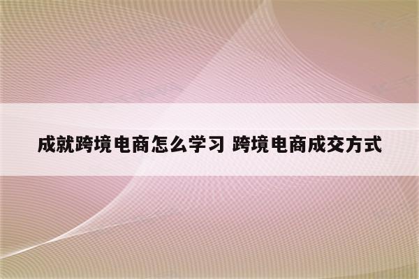 成就跨境电商怎么学习 跨境电商成交方式