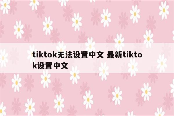 tiktok无法设置中文 最新tiktok设置中文