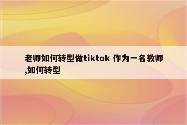 老师如何转型做tiktok 作为一名教师,如何转型