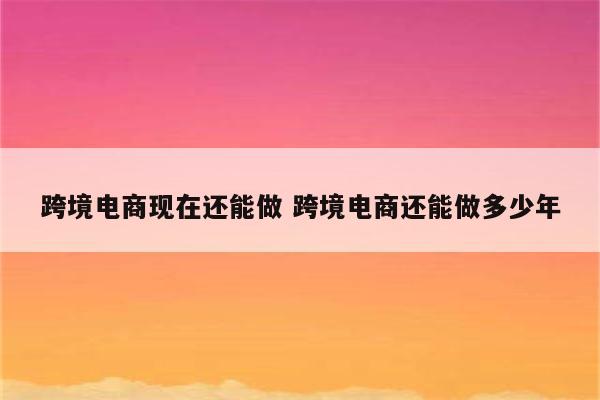 跨境电商现在还能做 跨境电商还能做多少年