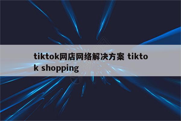 tiktok网店网络解决方案 tiktok shopping