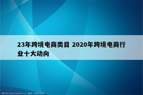 23年跨境电商类目 2020年跨境电商行业十大动向