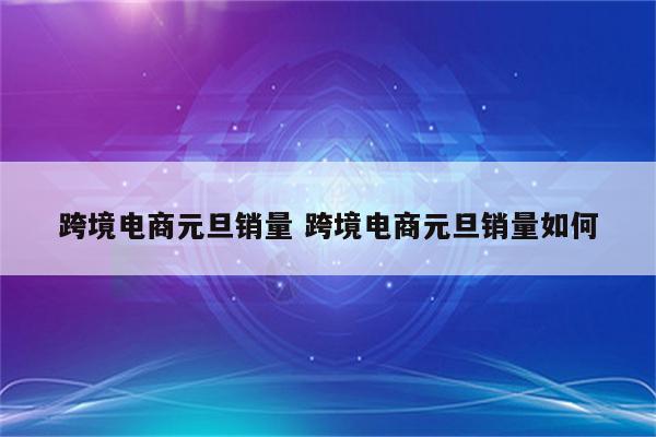 跨境电商元旦销量 跨境电商元旦销量如何