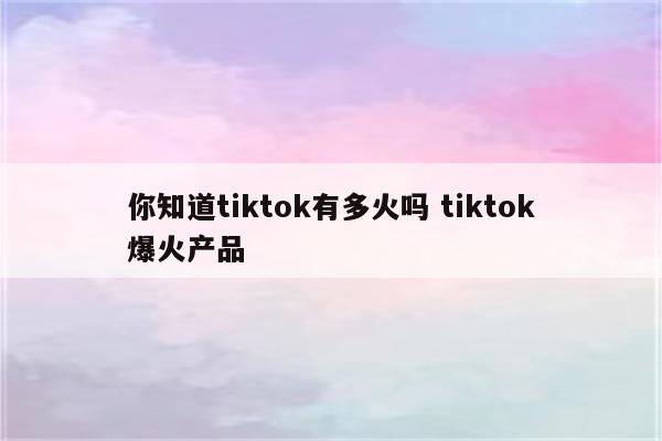 你知道tiktok有多火吗 tiktok爆火产品