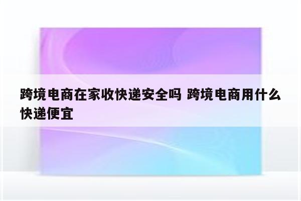 跨境电商在家收快递安全吗 跨境电商用什么快递便宜