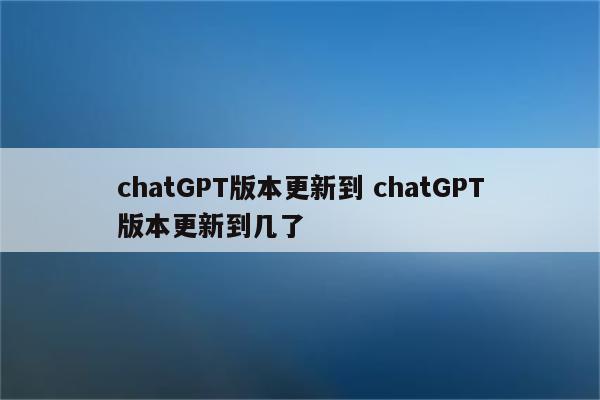 chatGPT版本更新到 chatGPT版本更新到几了