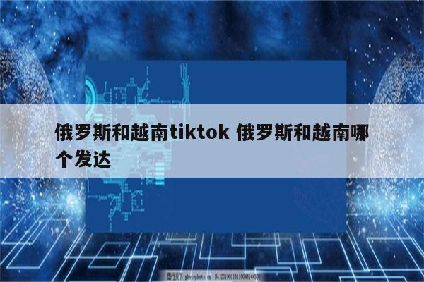俄罗斯和越南tiktok 俄罗斯和越南哪个发达