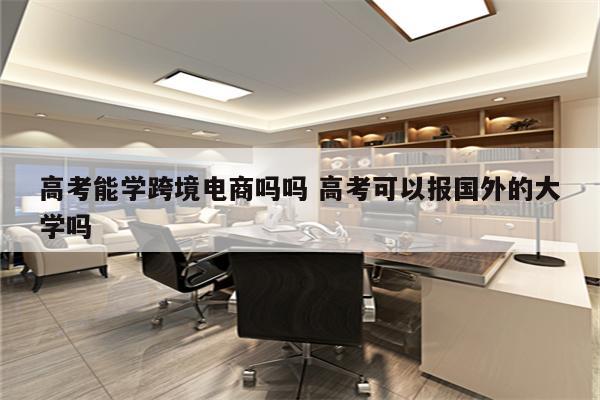 高考能学跨境电商吗吗 高考可以报国外的大学吗