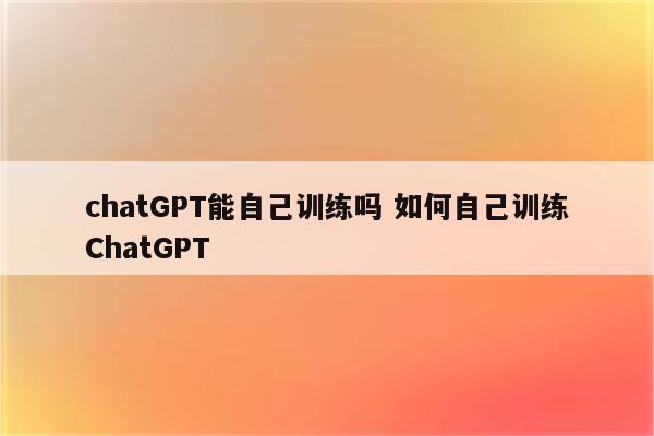 chatGPT能自己训练吗 如何自己训练ChatGPT