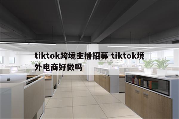 tiktok跨境主播招募 tiktok境外电商好做吗