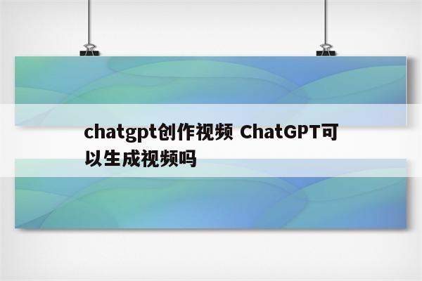 chatgpt创作视频 ChatGPT可以生成视频吗